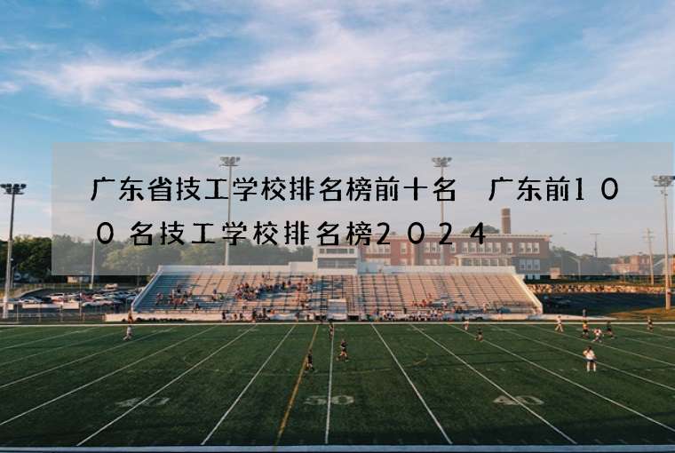 广东省技工学校排名榜前十名 广东前100名技工学校排名榜2024